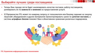 Выбирайте лучших среди поставщиков
ITIL Управление информационными технологиями
▪ Теперь Вам гораздо легче будет анализировать качество поставок, работу поставщиков,
ранжировать их по важности и влиянию на предоставление услуги.
▪ 1С:Підприємство ITIL может по каждому запросу от пользователя или Вашему заданию на закупку
лицензий ,оборудования и других материалов проконтролировать сроки по цепочке поставок, а
система штрафных баллов поможет Вам в объективном сравнении различных подрядчиков.
 