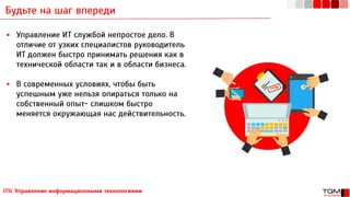 Будьте на шаг впереди
ITIL Управление информационными технологиями
▪ Управление ИТ службой непростое дело. В
отличие от узких специалистов руководитель
ИТ должен быстро принимать решения как в
технической области так и в области бизнеса.
▪ В современных условиях, чтобы быть
успешным уже нельзя опираться только на
собственный опыт- слишком быстро
меняется окружающая нас действительность.
 