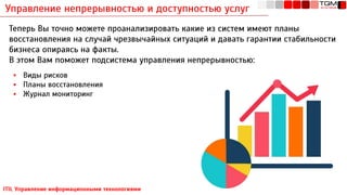 Управление непрерывностью и доступностью услуг
ITIL Управление информационными технологиями
Теперь Вы точно можете проанализировать какие из систем имеют планы
восстановления на случай чрезвычайных ситуаций и давать гарантии стабильности
бизнеса опираясь на факты.
В этом Вам поможет подсистема управления непрерывностью:
▪ Виды рисков
▪ Планы восстановления
▪ Журнал мониторинг
 