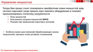 Управление мощностью
ITIL Управление информационными технологиями
Теперь Вам проще станет планировать приобретение новых мощностей, ведь
система подскажет когда пришла пора заменить оборудование и поможет
проанализировать статистику загруженности
▪ План мощностей
▪ База данных загрузки мощностей (AMIS)
▪ Реакция при превышении пороговых значений
▪ Особенно важно для компаний обрабатывающих заказы
покупателей, торговых сетей, ретэйлов, госкомпаний.
 
