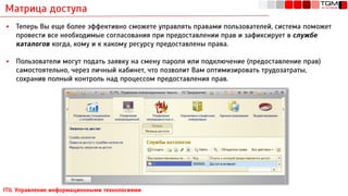 Матрица доступа
ITIL Управление информационными технологиями
▪ Теперь Вы еще более эффективно сможете управлять правами пользователей, система поможет
провести все необходимые согласования при предоставлении прав и зафиксирует в службе
каталогов когда, кому и к какому ресурсу предоставлены права.
▪ Пользователи могут подать заявку на смену пароля или подключение (предоставление прав)
самостоятельно, через личный кабинет, что позволит Вам оптимизировать трудозатраты,
сохранив полный контроль над процессом предоставления прав.
 
