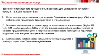Управление качеством услуг
ITIL Управление информационными технологиями
Вы можете использовать трехуровневый контроль для управления качеством
услуг, и ITIL КОРП поможет Вам
1. Перед началом предоставления услуги создать Соглашение о качестве услуг (SLA) и за
любой период предоставить Заказчику отчет о его выполнении.
2. Объединить возможности различных средств технологического мониторинга (Nagios, MS
CMC, TRM Monitor, Zenos Сore,Zabbix и т.д.) для анализа влияния сбоев в инфраструктуре на
качество предоставляемых услуг и непрерывно контролировать необходимые параметры,
поручив системе контроль реакции на отклонения.
3. Анализировать «слабые места» используя статистику инцидентов с
помощью подсистемы Управление проблемами.
 