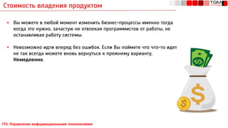 Стоимость владения продуктом
ITIL Управление информационными технологиями
▪ Вы можете в любой момент изменить бизнес-процессы именно тогда
когда это нужно, зачастую не отвлекая программистов от работы, не
останавливая работу системы.
▪ Невозможно идти вперед без ошибок. Если Вы поймете что что-то идет
не так всегда можете вновь вернуться к прежнему варианту.
Немедленно.
 