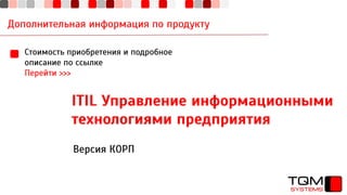 Дополнительная информация по продукту
Стоимость приобретения и подробное
описание по ссылке
Перейти >>>
ITIL Управление информационными
технологиями предприятия
Версия КОРП
 