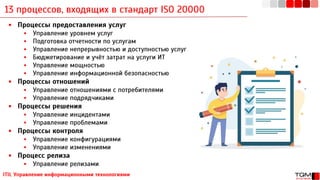 13 процессов, входящих в стандарт ISO 20000
ITIL Управление информационными технологиями
▪ Процессы предоставления услуг
▪ Управление уровнем услуг
▪ Подготовка отчетности по услугам
▪ Управление непрерывностью и доступностью услуг
▪ Бюджетирование и учёт затрат на услуги ИТ
▪ Управление мощностью
▪ Управление информационной безопасностью
▪ Процессы отношений
▪ Управление отношениями с потребителями
▪ Управление подрядчиками
▪ Процессы решения
▪ Управление инцидентами
▪ Управление проблемами
▪ Процессы контроля
▪ Управление конфигурациями
▪ Управление изменениями
▪ Процесс релиза
▪ Управление релизами
 