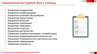 Современный инструмент Вам в помощь
ITIL Управление информационными технологиями
▪ Управление инцидентами
▪ Управление конфигурациями
▪ Управление уровнями обслуживания
▪ Управление изменениями
▪ Управление релизами
▪ Управление проблемами
▪ Управление событиями
▪ Выполнение запросов
▪ Управление доступностью
▪ Управление взаимоотношениями с потребителями
▪ Управление информационной безопасностью
▪ Управление непрерывностью и доступностью услуг
▪ Управление подрядчиками
▪ Управление мощностью
 