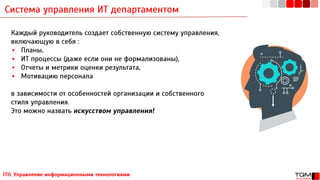 Система управления ИТ департаментом
ITIL Управление информационными технологиями
Каждый руководитель создает собственную систему управления,
включающую в себя :
▪ Планы,
▪ ИТ процессы (даже если они не формализованы),
▪ Отчеты и метрики оценки результата,
▪ Мотивацию персонала
в зависимости от особенностей организации и собственного
стиля управления.
Это можно назвать искусством управления!
 