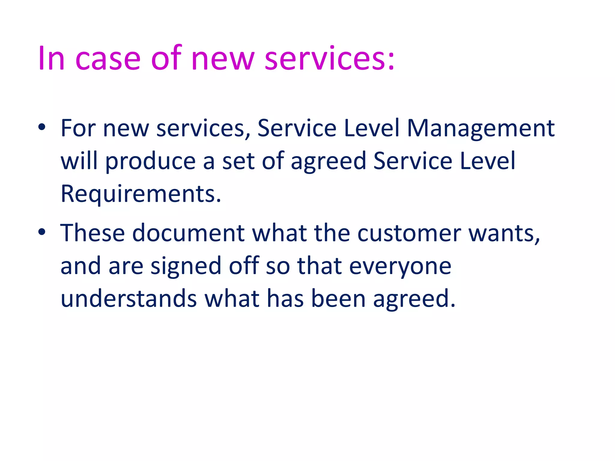 • Service Level Agreement (SLA)
– Operational Level Agreements
• Internal
– Underpinning Contracts (“SLAs are for service
management, contract is for the court ...”)
• External Organisation
• Supplier Management
– Should be clear and fair and written in easy-to-
understand, unambiguous language
• Success of SLM: Key Performance Indicators
(KPIs)
– How many services have SLAs?
– How does the number of breaches of SLA change over
time (we hope it reduces!)?
 