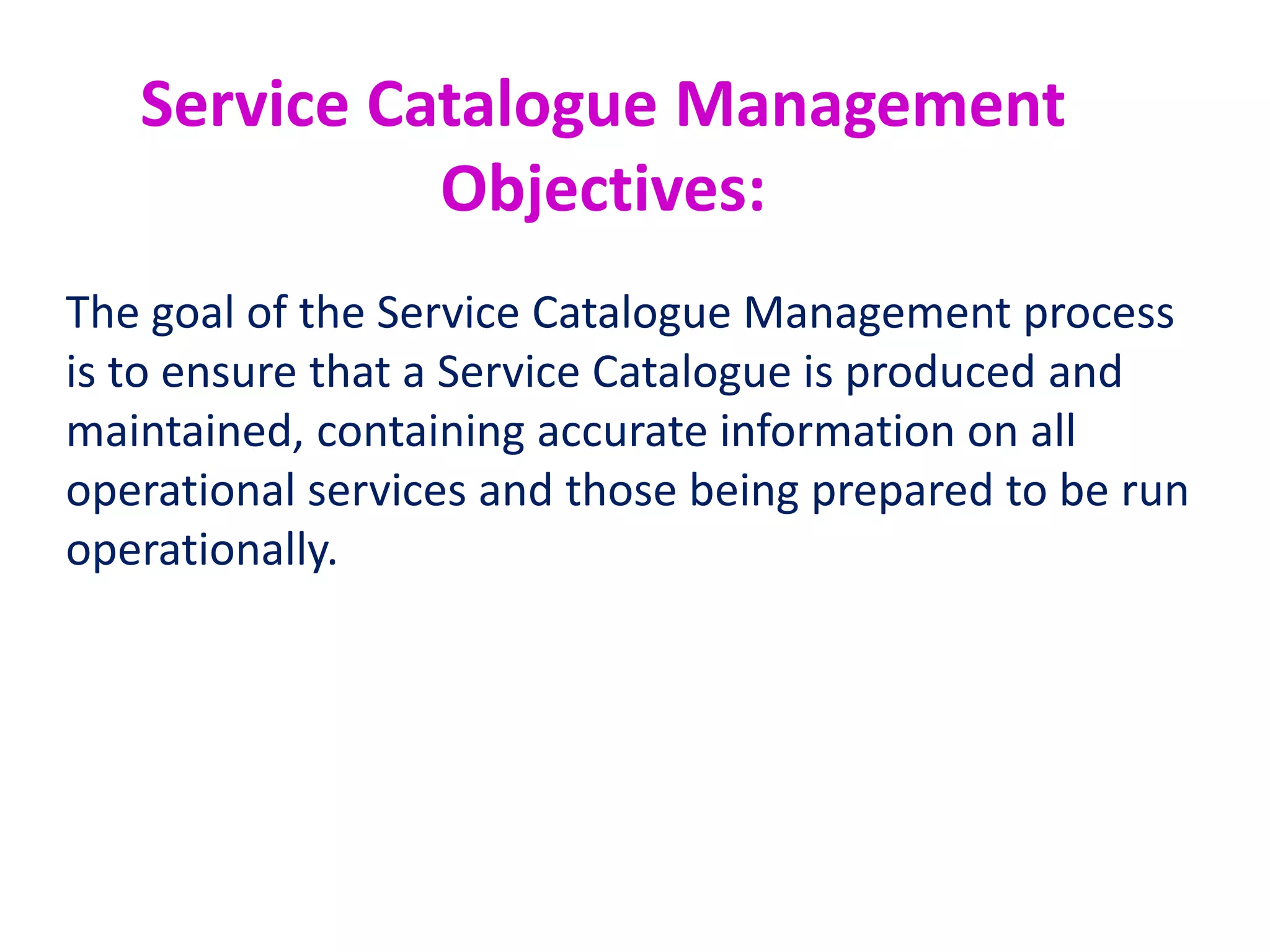 Service Catalogue Management
Activities Include:
•Definition of the service
•Production and maintenance of an accurate Service Catalogue
•Interfaces, dependencies and consistency between the Service
Catalogue and Service Portfolio
•Interfaces and dependencies between all services and
supporting services within the Service Catalogue and the CMS
•Interfaces and dependencies between all services, and
supporting components and Configuration Items (CIs) within the
Service Catalogue and the CMS.
What is a service?
 
