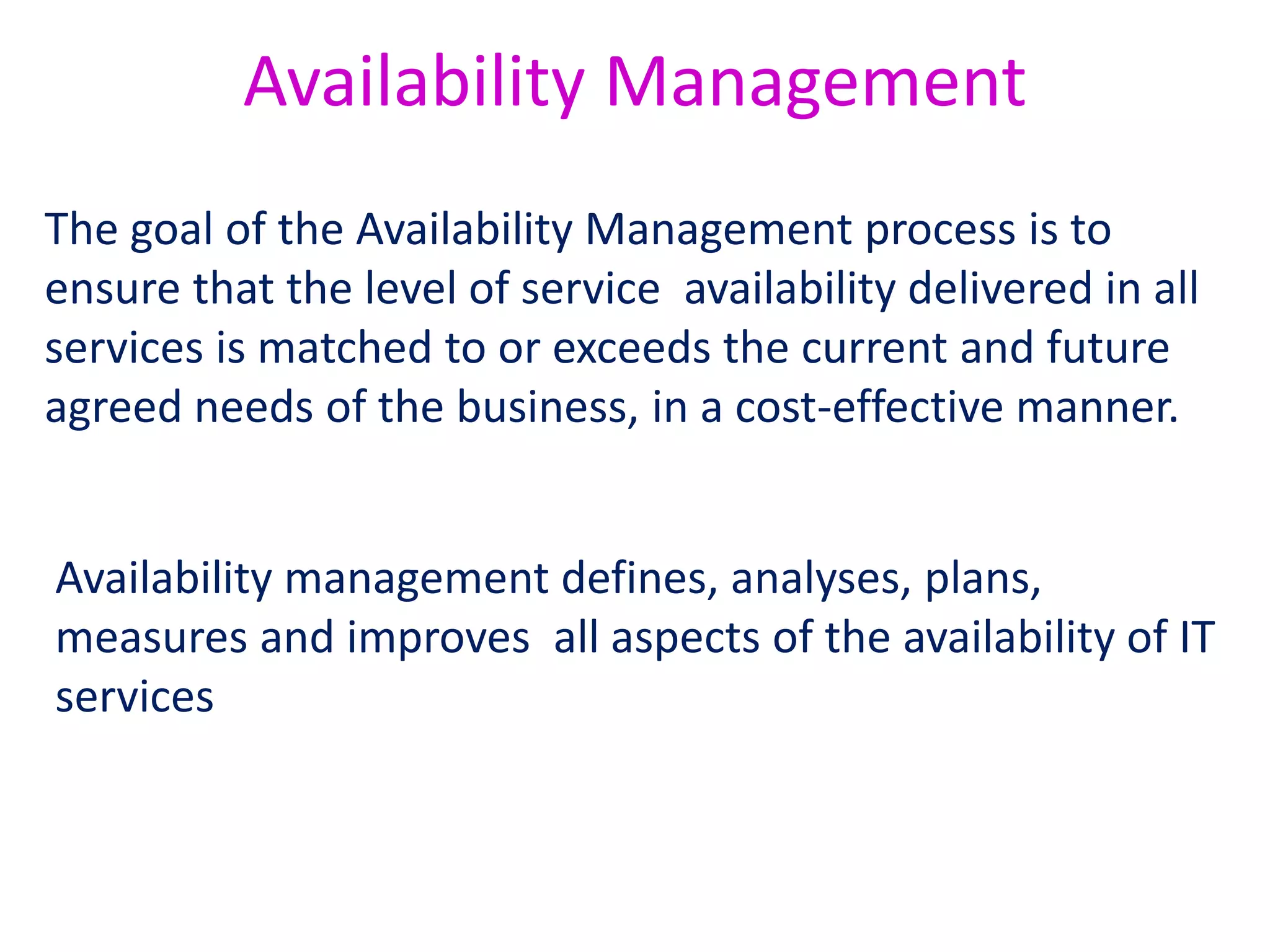 situation where a 24 x 7 service has been running for a period of 5,020 hours
with only two breaks, one of six hours and one of 14 hours, would give the
following figures:
Availability = (5,020–(6+14)) / 5,020 x 100 = 99.60%
Reliability (MTBSI) = 5,020 / 2 = 2,510 hours
Reliability (MTBF) = 5,020–(6+14) / 2 = 2,500 hours
The Availability Management process depends heavily
on the measurement of service and component
achievements with regard to availability.
 