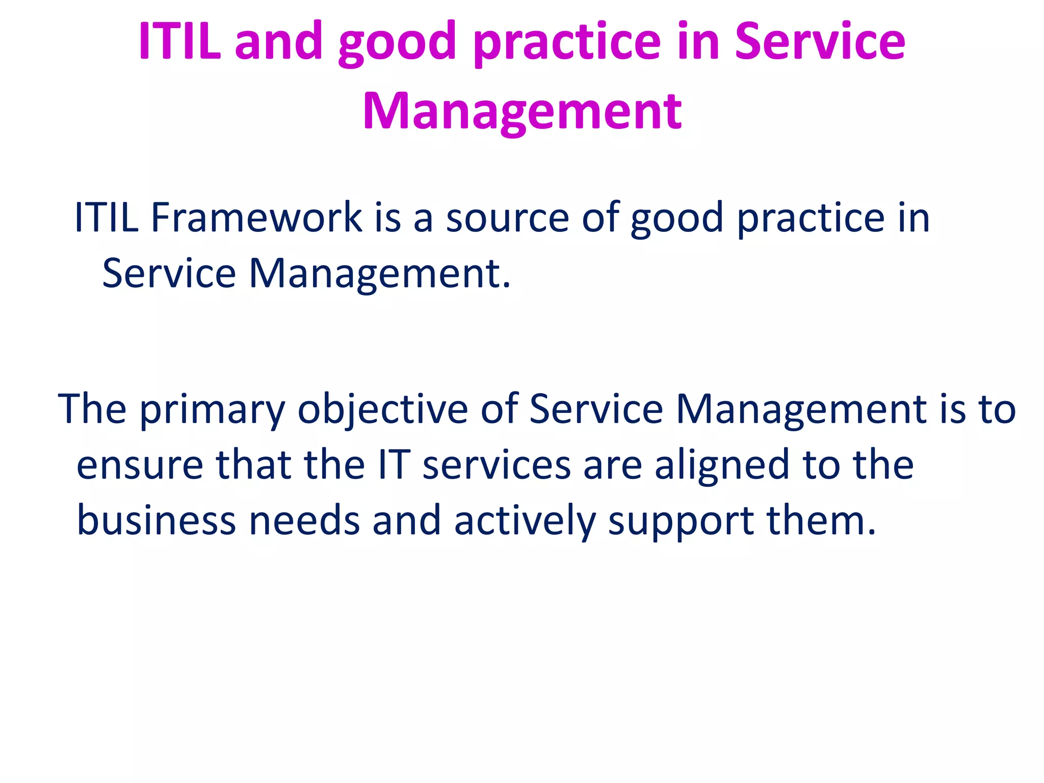 ITIL and good practice in Service
Management
ITIL Framework is a source of good practice in
Service Management.
The primary objective of Service Management is to
ensure that the IT services are aligned to the
business needs and actively support them.
 
