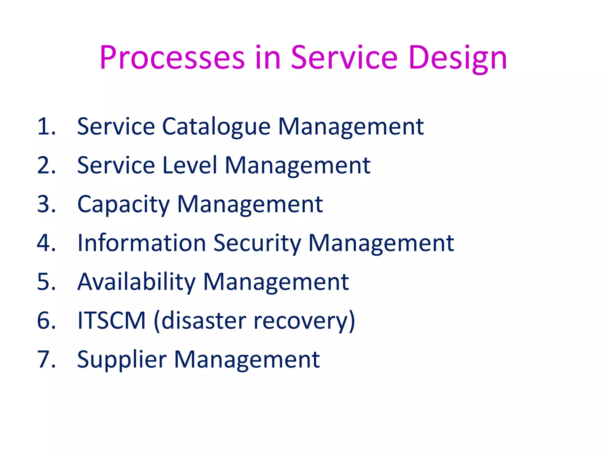 Service Level Management
• Service Level Management is responsible for defining the
service targets that are used to measure value.
• The Service Level Management process purpose is to make
sure that all current and planned services are delivered to
agreed, achievable targets.
• To do this, Service Level Management will negotiate, agree,
monitor, report and review IT service targets and
achievements. They will also take corrective action when
targets are not achieved, and initiate improvements to
services.
 