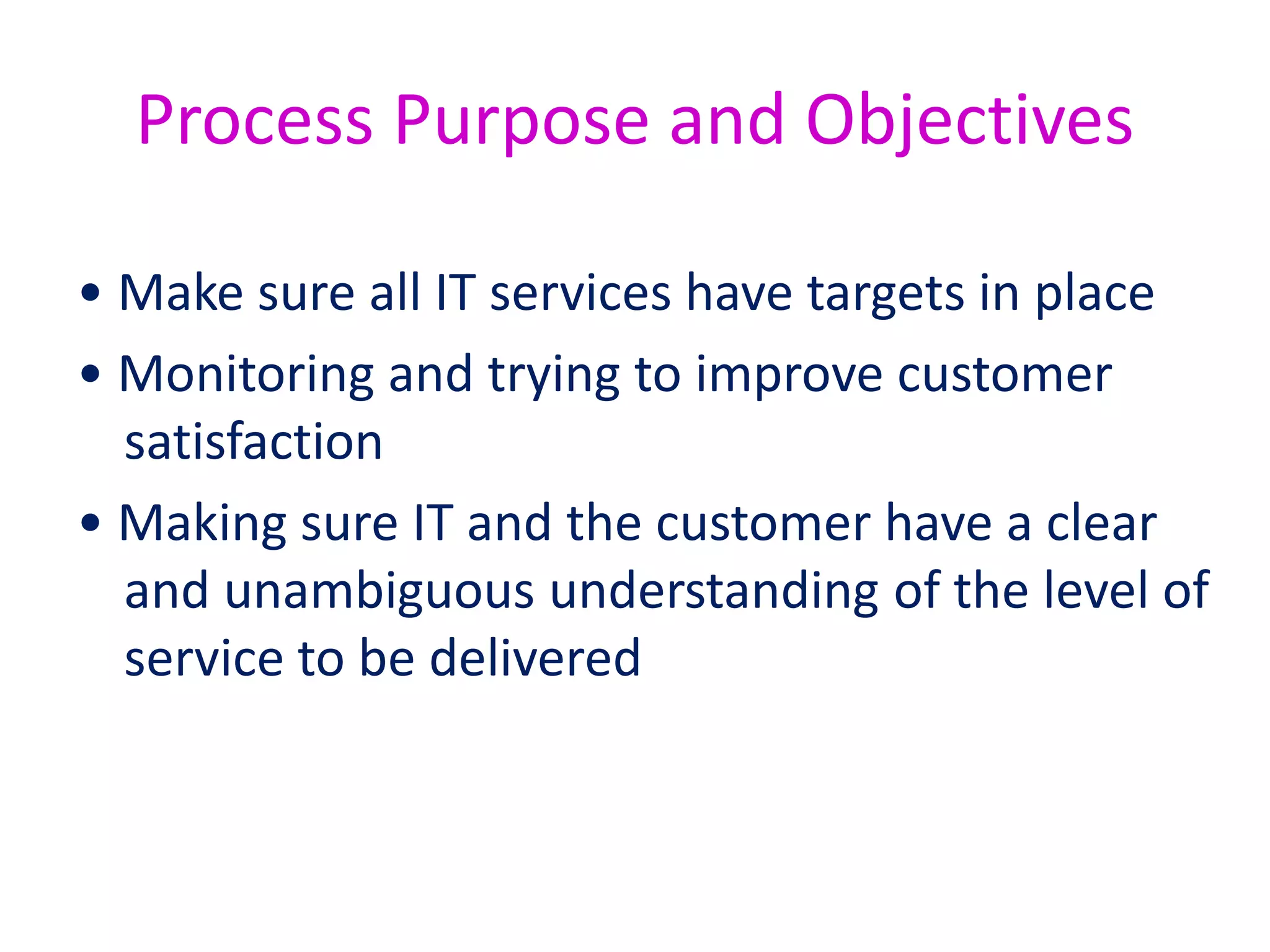 In case of new services:
• For new services, Service Level Management
will produce a set of agreed Service Level
Requirements.
• These document what the customer wants,
and are signed off so that everyone
understands what has been agreed.
 