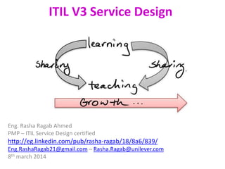ITIL V3 Service Design
Eng. Rasha Ragab
IT Asst. Business partner – Project manager
Eng. Rasha Ragab Ahmed
PMP – ITIL Service Design certified
http://eg.linkedin.com/pub/rasha-ragab/18/8a6/839/
Eng.RashaRagab21@gmail.com – Rasha.Ragab@unilever.com
8th march 2014
 