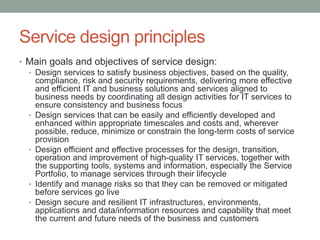 Service design principles
• Main goals and objectives of service design:
• Design services to satisfy business objectives, based on the quality,
compliance, risk and security requirements, delivering more effective
and efficient IT and business solutions and services aligned to
business needs by coordinating all design activities for IT services to
ensure consistency and business focus
• Design services that can be easily and efficiently developed and
enhanced within appropriate timescales and costs and, wherever
possible, reduce, minimize or constrain the long-term costs of service
provision
• Design efficient and effective processes for the design, transition,
operation and improvement of high-quality IT services, together with
the supporting tools, systems and information, especially the Service
Portfolio, to manage services through their lifecycle
• Identify and manage risks so that they can be removed or mitigated
before services go live
• Design secure and resilient IT infrastructures, environments,
applications and data/information resources and capability that meet
the current and future needs of the business and customers
 