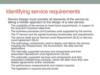Identifying service requirements
• Service Design must consider all elements of the service by
taking a holistic approach to the design of a new service.
• The scalability of the service to meet future requirements, in support of
the long-term business objectives
• The business processes and business units supported by the service
• The IT service and the agreed business functionality and requirements
• The service itself and its Service Level Requirement (SLR) or Service
Level Agreement (SLA)
• The technology components used to deploy and deliver the service,
including the infrastructure, the environment, the data and the
applications
• The internally supported services and components and their
associated Operational Level Agreements (OLAs)
• The externally supported services and components and their
associated underpinning contracts, which will often have their own
related agreements and/or schedules
• The performance measurements and metrics required
• The legislated or required security levels
 