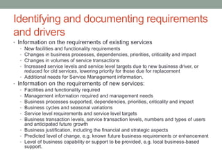 Identifying and documenting requirements
and drivers
• Information on the requirements of existing services
• New facilities and functionality requirements
• Changes in business processes, dependencies, priorities, criticality and impact
• Changes in volumes of service transactions
• Increased service levels and service level targets due to new business driver, or
reduced for old services, lowering priority for those due for replacement
• Additional needs for Service Management information.
• Information on the requirements of new services:
• Facilities and functionality required
• Management information required and management needs
• Business processes supported, dependencies, priorities, criticality and impact
• Business cycles and seasonal variations
• Service level requirements and service level targets
• Business transaction levels, service transaction levels, numbers and types of users
and anticipated future growth
• Business justification, including the financial and strategic aspects
• Predicted level of change, e.g. known future business requirements or enhancement
• Level of business capability or support to be provided, e.g. local business-based
support.
 