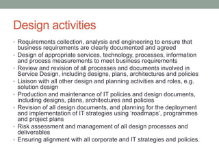 Design activities
• Requirements collection, analysis and engineering to ensure that
business requirements are clearly documented and agreed
• Design of appropriate services, technology, processes, information
and process measurements to meet business requirements
• Review and revision of all processes and documents involved in
Service Design, including designs, plans, architectures and policies
• Liaison with all other design and planning activities and roles, e.g.
solution design
• Production and maintenance of IT policies and design documents,
including designs, plans, architectures and policies
• Revision of all design documents, and planning for the deployment
and implementation of IT strategies using ‘roadmaps’, programmes
and project plans
• Risk assessment and management of all design processes and
deliverables
• Ensuring alignment with all corporate and IT strategies and policies.
 