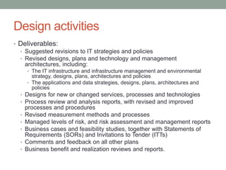Design activities
• Deliverables:
• Suggested revisions to IT strategies and policies
• Revised designs, plans and technology and management
architectures, including:
• The IT infrastructure and infrastructure management and environmental
strategy, designs, plans, architectures and policies
• The applications and data strategies, designs, plans, architectures and
policies
• Designs for new or changed services, processes and technologies
• Process review and analysis reports, with revised and improved
processes and procedures
• Revised measurement methods and processes
• Managed levels of risk, and risk assessment and management reports
• Business cases and feasibility studies, together with Statements of
Requirements (SORs) and Invitations to Tender (ITTs)
• Comments and feedback on all other plans
• Business benefit and realization reviews and reports.
 