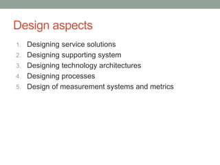 Design aspects
1. Designing service solutions
2. Designing supporting system
3. Designing technology architectures
4. Designing processes
5. Design of measurement systems and metrics
 