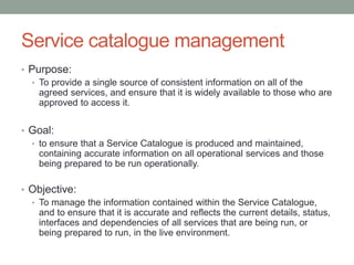 Service catalogue management
• Purpose:
• To provide a single source of consistent information on all of the
agreed services, and ensure that it is widely available to those who are
approved to access it.
• Goal:
• to ensure that a Service Catalogue is produced and maintained,
containing accurate information on all operational services and those
being prepared to be run operationally.
• Objective:
• To manage the information contained within the Service Catalogue,
and to ensure that it is accurate and reflects the current details, status,
interfaces and dependencies of all services that are being run, or
being prepared to run, in the live environment.
 