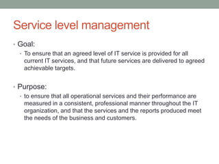 Service level management
• Goal:
• To ensure that an agreed level of IT service is provided for all
current IT services, and that future services are delivered to agreed
achievable targets.
• Purpose:
• to ensure that all operational services and their performance are
measured in a consistent, professional manner throughout the IT
organization, and that the services and the reports produced meet
the needs of the business and customers.
 