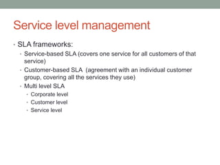 Service level management
• SLA frameworks:
• Service-based SLA (covers one service for all customers of that
service)
• Customer-based SLA (agreement with an individual customer
group, covering all the services they use)
• Multi level SLA
• Corporate level
• Customer level
• Service level
 