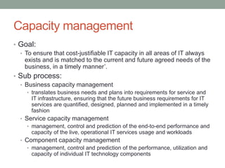 Capacity management
• Goal:
• To ensure that cost-justifiable IT capacity in all areas of IT always
exists and is matched to the current and future agreed needs of the
business, in a timely manner’.
• Sub process:
• Business capacity management
• translates business needs and plans into requirements for service and
IT infrastructure, ensuring that the future business requirements for IT
services are quantified, designed, planned and implemented in a timely
fashion
• Service capacity management
• management, control and prediction of the end-to-end performance and
capacity of the live, operational IT services usage and workloads
• Component capacity management
• management, control and prediction of the performance, utilization and
capacity of individual IT technology components
 