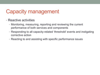Capacity management
• Reactive activities
• Monitoring, measuring, reporting and reviewing the current
performance of both services and components
• Responding to all capacity-related ‘threshold’ events and instigating
corrective action
• Reacting to and assisting with specific performance issues
 