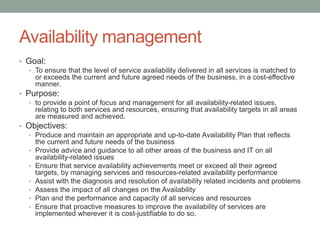 Availability management
• Goal:
• To ensure that the level of service availability delivered in all services is matched to
or exceeds the current and future agreed needs of the business, in a cost-effective
manner.
• Purpose:
• to provide a point of focus and management for all availability-related issues,
relating to both services and resources, ensuring that availability targets in all areas
are measured and achieved.
• Objectives:
• Produce and maintain an appropriate and up-to-date Availability Plan that reflects
the current and future needs of the business
• Provide advice and guidance to all other areas of the business and IT on all
availability-related issues
• Ensure that service availability achievements meet or exceed all their agreed
targets, by managing services and resources-related availability performance
• Assist with the diagnosis and resolution of availability related incidents and problems
• Assess the impact of all changes on the Availability
• Plan and the performance and capacity of all services and resources
• Ensure that proactive measures to improve the availability of services are
implemented wherever it is cost-justifiable to do so.
 