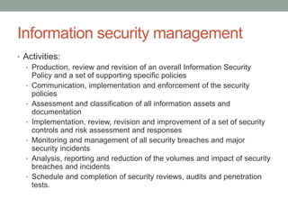 Information security management
• Activities:
• Production, review and revision of an overall Information Security
Policy and a set of supporting specific policies
• Communication, implementation and enforcement of the security
policies
• Assessment and classification of all information assets and
documentation
• Implementation, review, revision and improvement of a set of security
controls and risk assessment and responses
• Monitoring and management of all security breaches and major
security incidents
• Analysis, reporting and reduction of the volumes and impact of security
breaches and incidents
• Schedule and completion of security reviews, audits and penetration
tests.
 