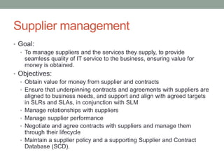 Supplier management
• Goal:
• To manage suppliers and the services they supply, to provide
seamless quality of IT service to the business, ensuring value for
money is obtained.
• Objectives:
• Obtain value for money from supplier and contracts
• Ensure that underpinning contracts and agreements with suppliers are
aligned to business needs, and support and align with agreed targets
in SLRs and SLAs, in conjunction with SLM
• Manage relationships with suppliers
• Manage supplier performance
• Negotiate and agree contracts with suppliers and manage them
through their lifecycle
• Maintain a supplier policy and a supporting Supplier and Contract
Database (SCD).
 