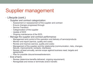 Supplier management
• Lifecycle (cont.)
• Supplier and contract categorization:
• Assessment or reassessment of the supplier and contract
• Ensure changes progressed through
• Service Transition
• Categorization of the supplier
• Update of SCD
• Ongoing maintenance of the SCD.
• Manage the supplier and contract performance:
• Management and control of the operation and delivery of service/products
• Monitor and report (service, quality and costs)
• Review and improve (service, quality and costs)
• Management of the supplier and the relationship (communication, risks, changes,
failures, improvements, contacts, interfaces)
• Review, at least annually, service scope against business need, targets and
agreements
• Plan for possible closure/renewal/extension.
• End of term:
• Review (determine benefits delivered, ongoing requirement)
• Renegotiate and renew or terminate and/or transfer.
 