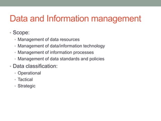 Data and Information management
• Scope:
• Management of data resources
• Management of data/information technology
• Management of information processes
• Management of data standards and policies
• Data classification:
• Operational
• Tactical
• Strategic
 