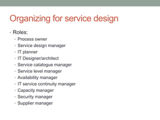 Organizing for service design
• Roles:
• Process owner
• Service design manager
• IT planner
• IT Designer/architect
• Service catalogue manager
• Service level manager
• Availability manager
• IT service continuity manager
• Capacity manager
• Security manager
• Supplier manager
 