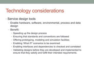 Technology considerations
• Service design tools
• Enable hardware, software, environmental, process and data
design
• Benefit:
• Speeding up the design process
• Ensuring that standards and conventions are followed
• Offering prototyping, modeling and simulation facilities
• Enabling ‘What if?’ scenarios to be examined
• Enabling interfaces and dependencies to checked and correlated
• Validating designs before they are developed and implemented to
ensure that they satisfy and fulfill their intended requirements.
 