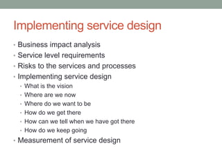 Implementing service design
• Business impact analysis
• Service level requirements
• Risks to the services and processes
• Implementing service design
• What is the vision
• Where are we now
• Where do we want to be
• How do we get there
• How can we tell when we have got there
• How do we keep going
• Measurement of service design
 