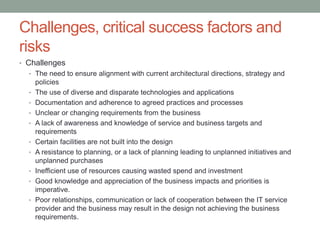 Challenges, critical success factors and
risks
• Challenges
• The need to ensure alignment with current architectural directions, strategy and
policies
• The use of diverse and disparate technologies and applications
• Documentation and adherence to agreed practices and processes
• Unclear or changing requirements from the business
• A lack of awareness and knowledge of service and business targets and
requirements
• Certain facilities are not built into the design
• A resistance to planning, or a lack of planning leading to unplanned initiatives and
unplanned purchases
• Inefficient use of resources causing wasted spend and investment
• Good knowledge and appreciation of the business impacts and priorities is
imperative.
• Poor relationships, communication or lack of cooperation between the IT service
provider and the business may result in the design not achieving the business
requirements.
 