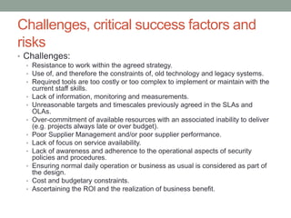 Challenges, critical success factors and
risks
• Challenges:
• Resistance to work within the agreed strategy.
• Use of, and therefore the constraints of, old technology and legacy systems.
• Required tools are too costly or too complex to implement or maintain with the
current staff skills.
• Lack of information, monitoring and measurements.
• Unreasonable targets and timescales previously agreed in the SLAs and
OLAs.
• Over-commitment of available resources with an associated inability to deliver
(e.g. projects always late or over budget).
• Poor Supplier Management and/or poor supplier performance.
• Lack of focus on service availability.
• Lack of awareness and adherence to the operational aspects of security
policies and procedures.
• Ensuring normal daily operation or business as usual is considered as part of
the design.
• Cost and budgetary constraints.
• Ascertaining the ROI and the realization of business benefit.
 