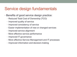 Service design fundamentals
• Benefits of good service design practice:
• Reduced Total Cost of Ownership (TCO)
• Improved quality of service
• Improved consistency of service
• Easier implementation of new or changed services
• Improved service alignment
• More effective service performance
• Improved IT governance
• More effective Service Management and IT processes
• Improved information and decision-making
 