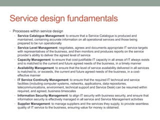 Service design fundamentals
• Processes within service design
• Service Catalogue Management: to ensure that a Service Catalogue is produced and
maintained, containing accurate information on all operational services and those being
prepared to be run operationally
• Service Level Management: negotiates, agrees and documents appropriate IT service targets
with representatives of the business, and then monitors and produces reports on the service
provider’s ability to deliver the agreed level of service
• Capacity Management: to ensure that cost-justifiable IT capacity in all areas of IT always exists
and is matched to the current and future agreed needs of the business, in a timely manner
• Availability Management: to ensure that the level of service availability delivered in all services
is matched to, or exceeds, the current and future agreed needs of the business, in a cost-
effective manner
• IT Service Continuity Management: to ensure that the required IT technical and service
facilities (including computer systems, networks, applications, data repositories,
telecommunications, environment, technical support and Service Desk) can be resumed within
required, and agreed, business timescales
• Information Security Management: to align IT security with business security, and ensure that
information security is effectively managed in all service and Service Management activities
• Supplier Management: to manage suppliers and the services they supply, to provide seamless
quality of IT service to the business, ensuring value for money is obtained.
 