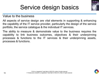 10
ITIL® is a (registered) Trade Mark of AXELOS Limited. All rights reserved.
IT Infrastructure Library® is a (registered) Trade Mark of AXELOS Limited. All rights reserved.
Service design basics
Value to the business
All aspects of service design are vital elements in supporting & enhancing
the capability of the IT service provider, particularly the design of the service
portfolio, the service catalogue & the individual IT services.
The ability to measure & demonstrate value to the business requires the
capability to link business outcomes, objectives & their underpinning
processes & functions to the IT services & their underpinning assets,
processes & functions.
 
