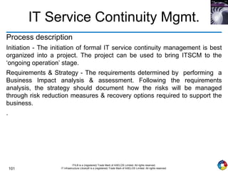 101
ITIL® is a (registered) Trade Mark of AXELOS Limited. All rights reserved.
IT Infrastructure Library® is a (registered) Trade Mark of AXELOS Limited. All rights reserved.
IT Service Continuity Mgmt.
Process description
Initiation - The initiation of formal IT service continuity management is best
organized into a project. The project can be used to bring ITSCM to the
‘ongoing operation’ stage.
Requirements & Strategy - The requirements determined by performing a
Business Impact analysis & assessment. Following the requirements
analysis, the strategy should document how the risks will be managed
through risk reduction measures & recovery options required to support the
business.
.
 