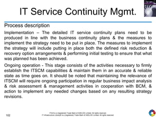 102
ITIL® is a (registered) Trade Mark of AXELOS Limited. All rights reserved.
IT Infrastructure Library® is a (registered) Trade Mark of AXELOS Limited. All rights reserved.
IT Service Continuity Mgmt.
Process description
Implementation – The detailed IT service continuity plans need to be
produced in line with the business continuity plans & the measures to
implement the strategy need to be put in place. The measures to implement
the strategy will include putting in place both the defined risk reduction &
recovery option arrangements & performing initial testing to ensure that what
was planned has been achieved.
Ongoing operation - This stage consists of the activities necessary to firmly
establish the ITSCM capabilities & maintain them in an accurate & reliable
state as time goes on. It should be noted that maintaining the relevance of
ITSCM will require ongoing participation in regular business impact analysis
& risk assessment & management activities in cooperation with BCM, &
action to implement any needed changes based on any resulting strategy
revisions.
 