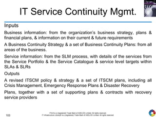 103
ITIL® is a (registered) Trade Mark of AXELOS Limited. All rights reserved.
IT Infrastructure Library® is a (registered) Trade Mark of AXELOS Limited. All rights reserved.
IT Service Continuity Mgmt.
Inputs
Business information: from the organization’s business strategy, plans &
financial plans, & information on their current & future requirements
A Business Continuity Strategy & a set of Business Continuity Plans: from all
areas of the business.
Service information: from the SLM process, with details of the services from
the Service Portfolio & the Service Catalogue & service level targets within
SLAs & SLRs
Outputs
A revised ITSCM policy & strategy & a set of ITSCM plans, including all
Crisis Management, Emergency Response Plans & Disaster Recovery
Plans, together with a set of supporting plans & contracts with recovery
service providers
 