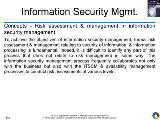 110
ITIL® is a (registered) Trade Mark of AXELOS Limited. All rights reserved.
IT Infrastructure Library® is a (registered) Trade Mark of AXELOS Limited. All rights reserved.
Information Security Mgmt.
Concepts - Risk assessment & management in information
security management
To achieve the objectives of information security management, formal risk
assessment & management relating to security of information. & information
processing is fundamental. Indeed, it is difficult to identify any part of this
process that does not relate to risk management in some way. The
information security management process frequently collaborates not only
with the business but also with the ITSCM & availability management
processes to conduct risk assessments at various levels.
 