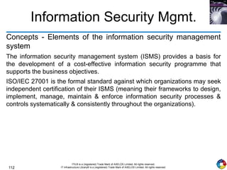 112
ITIL® is a (registered) Trade Mark of AXELOS Limited. All rights reserved.
IT Infrastructure Library® is a (registered) Trade Mark of AXELOS Limited. All rights reserved.
Information Security Mgmt.
Concepts - Elements of the information security management
system
The information security management system (ISMS) provides a basis for
the development of a cost-effective information security programme that
supports the business objectives.
ISO/IEC 27001 is the formal standard against which organizations may seek
independent certification of their ISMS (meaning their frameworks to design,
implement, manage, maintain & enforce information security processes &
controls systematically & consistently throughout the organizations).
 