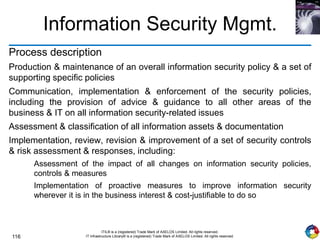 116
ITIL® is a (registered) Trade Mark of AXELOS Limited. All rights reserved.
IT Infrastructure Library® is a (registered) Trade Mark of AXELOS Limited. All rights reserved.
Information Security Mgmt.
Process description
Production & maintenance of an overall information security policy & a set of
supporting specific policies
Communication, implementation & enforcement of the security policies,
including the provision of advice & guidance to all other areas of the
business & IT on all information security-related issues
Assessment & classification of all information assets & documentation
Implementation, review, revision & improvement of a set of security controls
& risk assessment & responses, including:
Assessment of the impact of all changes on information security policies,
controls & measures
Implementation of proactive measures to improve information security
wherever it is in the business interest & cost-justifiable to do so
 