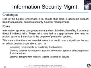 121
ITIL® is a (registered) Trade Mark of AXELOS Limited. All rights reserved.
IT Infrastructure Library® is a (registered) Trade Mark of AXELOS Limited. All rights reserved.
Information Security Mgmt.
Challenges
One of the biggest challenges is to ensure that there is adequate support
from the business, business security & senior management.
Risks
Information systems can generate many direct & indirect benefits, & as many
direct & indirect risks. These risks have led to a gap between the need to
protect systems & services & the degree of protection applied.
This means that there are new risk areas that could have a significant impact
on critical business operations, such as:
Increasing requirements for availability & robustness
Growing potential for misuse & abuse of information systems affecting privacy
& ethical values
External dangers from hackers, leading to denial-of-service
 