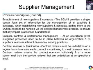 129
ITIL® is a (registered) Trade Mark of AXELOS Limited. All rights reserved.
IT Infrastructure Library® is a (registered) Trade Mark of AXELOS Limited. All rights reserved.
Supplier Management
Process description( cont’d)
Establishment of new suppliers & contracts - The SCMIS provides a single,
central focal set of information for the management of all suppliers &
contracts. When establishing new suppliers & contracts, adding them to the
SCMIS needs to be handled via the change management process, to ensure
that any impact is assessed & understood
Supplier, contract & performance management - At an operational level,
integrated processes need to be in place between an organization & its
suppliers to ensure efficient day-to-day working practices.
Contract renewal or termination - Contract reviews must be undertaken on a
regular basis to ensure each contract is continuing to meet business needs.
Contract reviews assess the contract operation holistically & at a more
senior level than the service reviews that are undertaken at an operational
level.
 